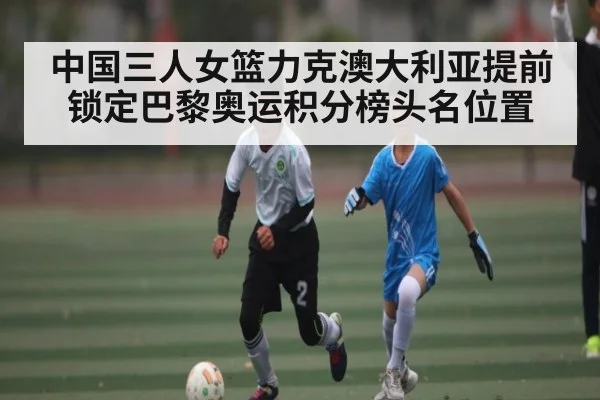中国三人女篮力克澳大利亚提前锁定巴黎奥运积分榜头名位置（KAIYUN）